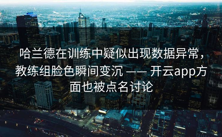 哈兰德在训练中疑似出现数据异常，教练组脸色瞬间变沉 —— 开云app方面也被点名讨论