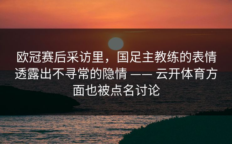 欧冠赛后采访里，国足主教练的表情透露出不寻常的隐情 —— 云开体育方面也被点名讨论