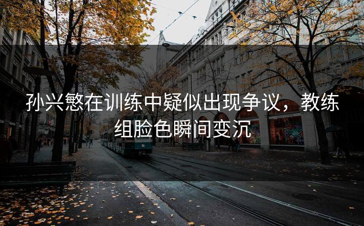 孙兴慜在训练中疑似出现争议，教练组脸色瞬间变沉
