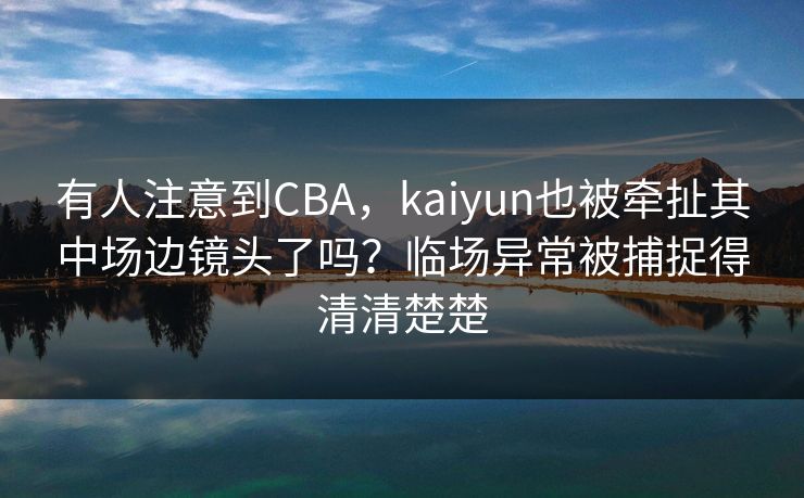 有人注意到CBA，kaiyun也被牵扯其中场边镜头了吗？临场异常被捕捉得清清楚楚