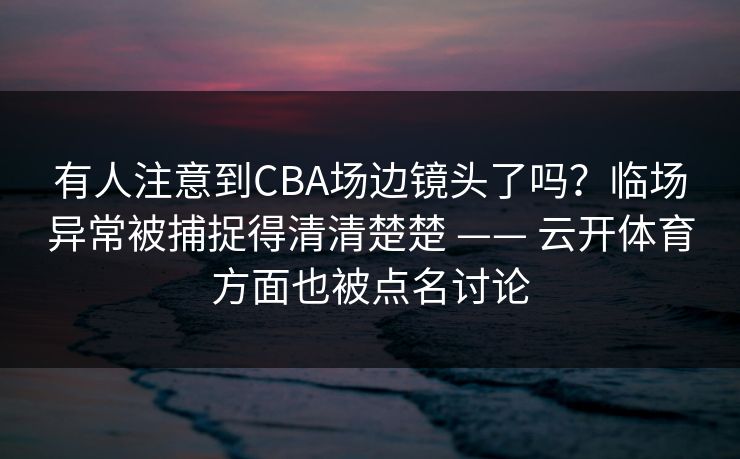 有人注意到CBA场边镜头了吗？临场异常被捕捉得清清楚楚 —— 云开体育方面也被点名讨论