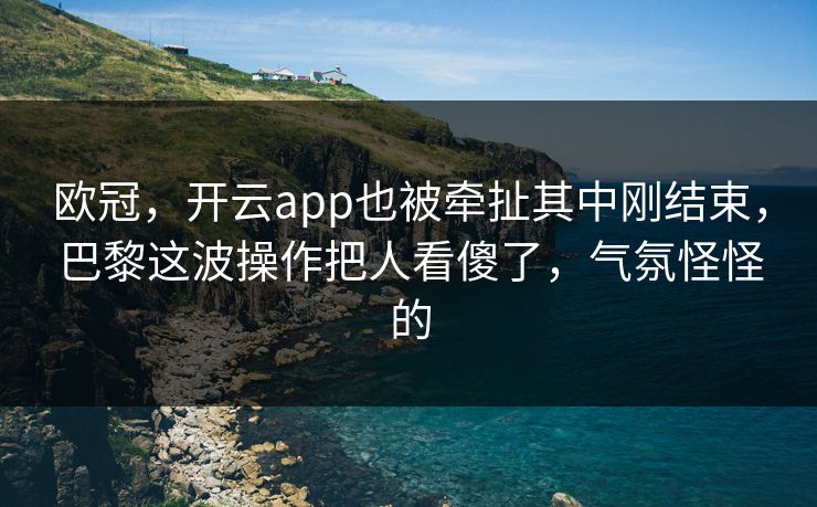 欧冠，开云app也被牵扯其中刚结束，巴黎这波操作把人看傻了，气氛怪怪的