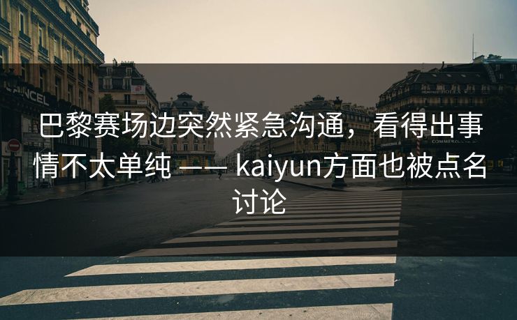 巴黎赛场边突然紧急沟通，看得出事情不太单纯 —— kaiyun方面也被点名讨论