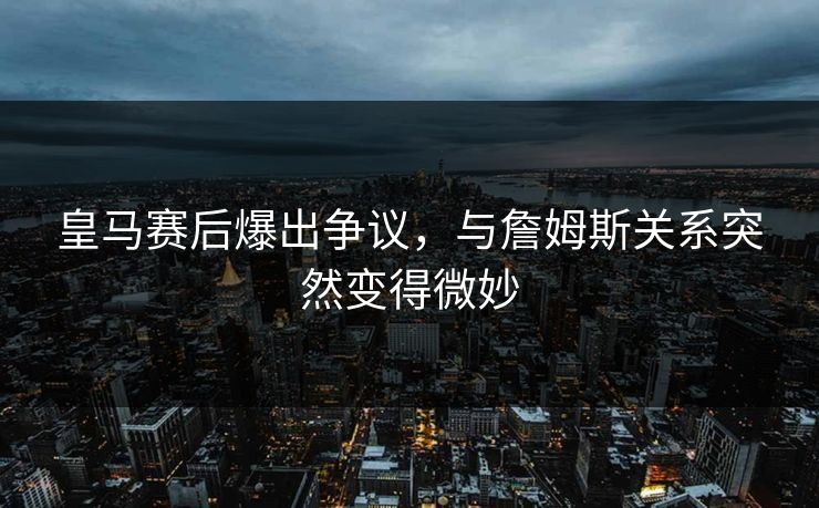 皇马赛后爆出争议，与詹姆斯关系突然变得微妙