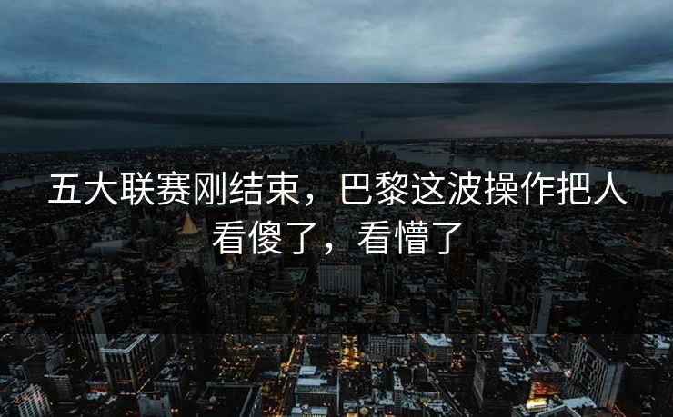 五大联赛刚结束，巴黎这波操作把人看傻了，看懵了