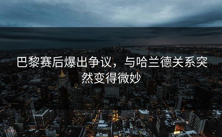 巴黎赛后爆出争议，与哈兰德关系突然变得微妙