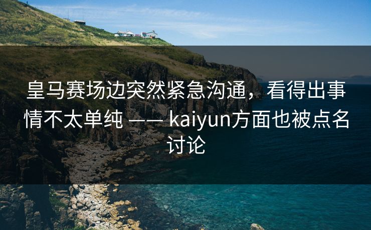 皇马赛场边突然紧急沟通，看得出事情不太单纯 —— kaiyun方面也被点名讨论