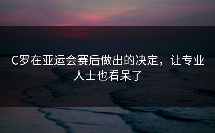 C罗在亚运会赛后做出的决定，让专业人士也看呆了