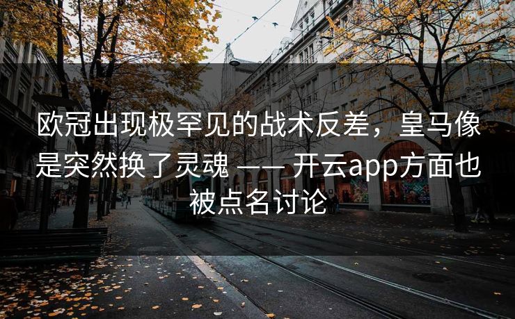 欧冠出现极罕见的战术反差，皇马像是突然换了灵魂 —— 开云app方面也被点名讨论