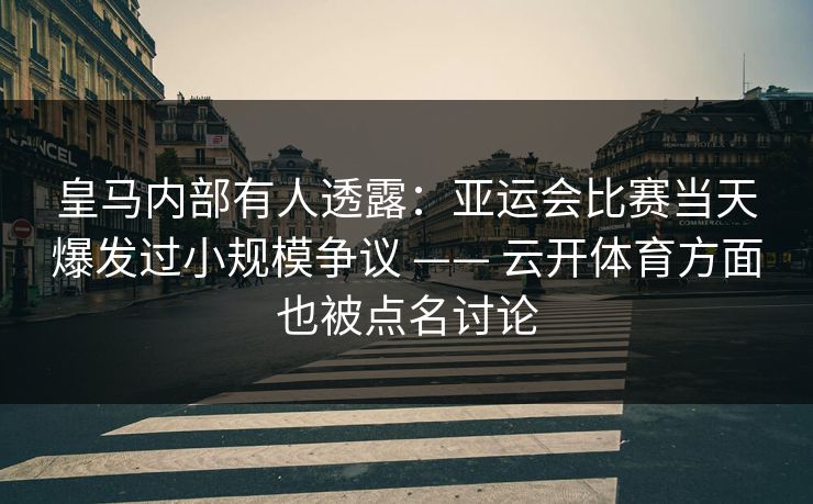 皇马内部有人透露：亚运会比赛当天爆发过小规模争议 —— 云开体育方面也被点名讨论
