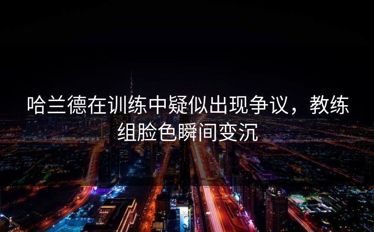 哈兰德在训练中疑似出现争议，教练组脸色瞬间变沉