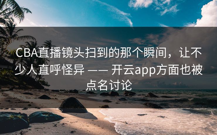 CBA直播镜头扫到的那个瞬间，让不少人直呼怪异 —— 开云app方面也被点名讨论