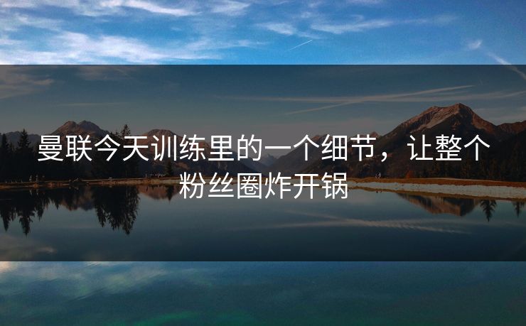 曼联今天训练里的一个细节，让整个粉丝圈炸开锅