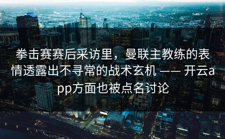 拳击赛赛后采访里，曼联主教练的表情透露出不寻常的战术玄机 —— 开云app方面也被点名讨论