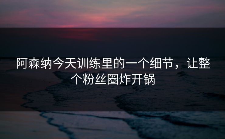 阿森纳今天训练里的一个细节，让整个粉丝圈炸开锅