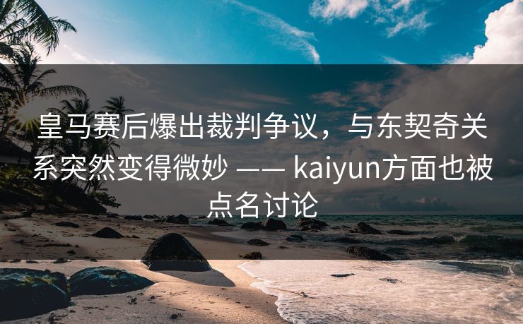 皇马赛后爆出裁判争议，与东契奇关系突然变得微妙 —— kaiyun方面也被点名讨论