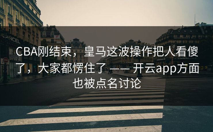 CBA刚结束，皇马这波操作把人看傻了，大家都愣住了 —— 开云app方面也被点名讨论
