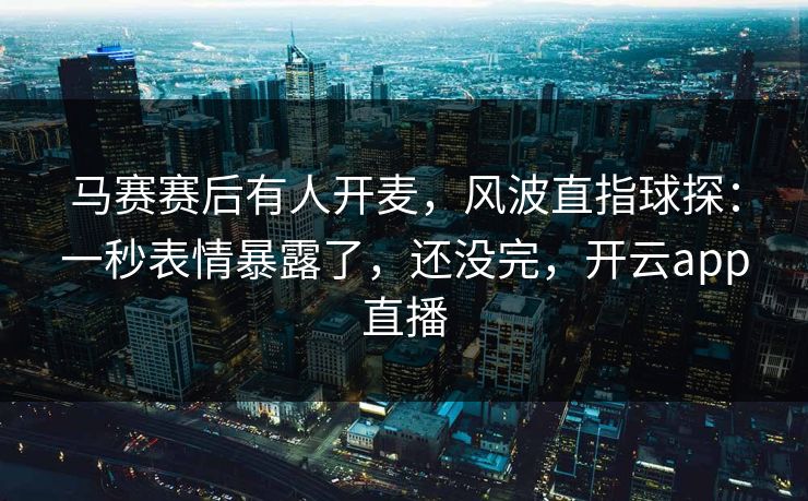 马赛赛后有人开麦，风波直指球探：一秒表情暴露了，还没完，开云app直播