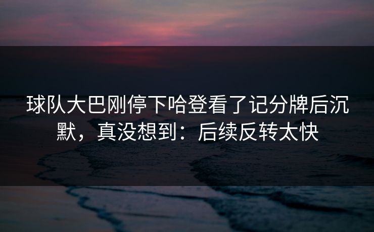 球队大巴刚停下哈登看了记分牌后沉默，真没想到：后续反转太快